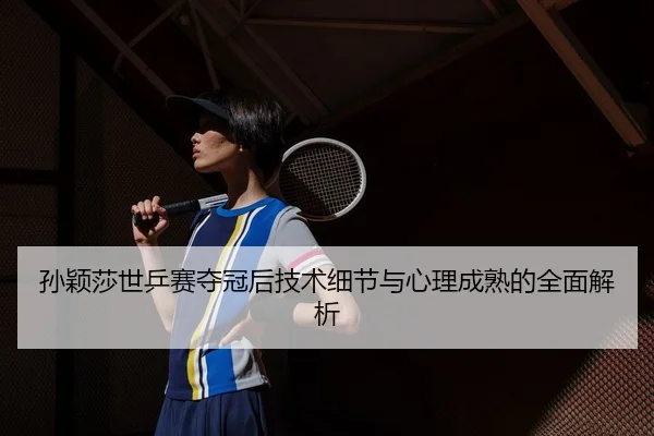孙颖莎世乒赛夺冠后技术细节与心理成熟的全面解析